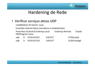 Hardening	
  de	
  Rede	
  
•  Veriﬁcar	
  serviços	
  aHvos	
  UDP	
  
   root@debian:/#	
  netstat	
  -­‐naup	
  
   Conexões	
  Internet	
  AHvas	
  (servidores	
  e	
  estabelecidas)	
  
   Proto	
  Recv-­‐Q	
  Send-­‐Q	
  Endereço	
  Local	
  	
  	
  	
  	
  	
  	
  	
  	
  	
  Endereço	
  Remoto	
  	
  	
  	
  	
  	
  	
  	
  	
  Estado	
  	
  	
  
   PID/Program	
  name	
  
   udp	
  	
  	
  	
  	
  	
  	
  	
  0	
  	
  	
  	
  	
  	
  0	
  0.0.0.0:631	
  	
  	
  	
  	
  	
  	
  	
  	
  	
  	
  	
  	
  0.0.0.0:*	
  	
  	
  	
  	
  	
  	
  	
  	
  	
  	
  	
  	
  	
  	
  	
  	
  	
  	
  	
  	
  	
  	
  	
  	
  	
  	
  1770/cupsd	
  	
  	
  	
  	
  	
  	
  
   udp	
  	
  	
  	
  	
  	
  	
  	
  0	
  	
  	
  	
  	
  	
  0	
  0.0.0.0:514	
  	
  	
  	
  	
  	
  	
  	
  	
  	
  	
  	
  	
  0.0.0.0:*	
  	
  	
  	
  	
  	
  	
  	
  	
  	
  	
  	
  	
  	
  	
  	
  	
  	
  	
  	
  	
  	
  	
  	
  	
  	
  	
  1118/rsyslogd	
  	
  	
  	
  




                                                                                                                                                                                     Pós-­‐Graduação	
  	
  -­‐	
  	
  lato	
  Sensu	
  
 