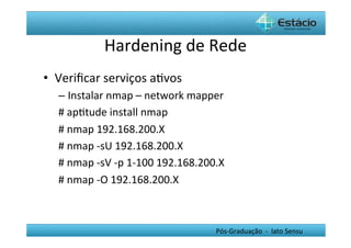 Hardening	
  de	
  Rede	
  
•  Veriﬁcar	
  serviços	
  aHvos	
  
   –  Instalar	
  nmap	
  –	
  network	
  mapper	
  
   #	
  apHtude	
  install	
  nmap	
  
   #	
  nmap	
  192.168.200.X	
  
   #	
  nmap	
  -­‐sU	
  192.168.200.X	
  
   #	
  nmap	
  -­‐sV	
  -­‐p	
  1-­‐100	
  192.168.200.X	
  
   #	
  nmap	
  -­‐O	
  192.168.200.X	
  
   	
  

                                                         Pós-­‐Graduação	
  	
  -­‐	
  	
  lato	
  Sensu	
  
 