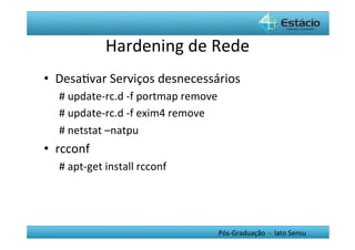 Hardening	
  de	
  Rede	
  
•  DesaHvar	
  Serviços	
  desnecessários	
  
    #	
  update-­‐rc.d	
  -­‐f	
  portmap	
  remove	
  	
  
    #	
  update-­‐rc.d	
  -­‐f	
  exim4	
  remove	
  	
  
    #	
  netstat	
  –natpu	
  
•  rcconf	
  
    #	
  apt-­‐get	
  install	
  rcconf	
  




                                                         Pós-­‐Graduação	
  	
  -­‐	
  	
  lato	
  Sensu	
  
 