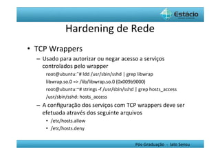 Hardening	
  de	
  Rede	
  
•  TCP	
  Wrappers	
  
   –  Usado	
  para	
  autorizar	
  ou	
  negar	
  acesso	
  a	
  serviços	
  
      controlados	
  pelo	
  wrapper	
  
        root@ubuntu:˜#	
  ldd	
  /usr/sbin/sshd	
  |	
  grep	
  libwrap	
  
        libwrap.so.0	
  =>	
  /lib/libwrap.so.0	
  (0x009b9000)	
  
        root@ubuntu:~#	
  strings	
  -­‐f	
  /usr/sbin/sshd	
  |	
  grep	
  hosts_access	
  
        /usr/sbin/sshd:	
  hosts_access	
  
   –  A	
  conﬁguração	
  dos	
  serviços	
  com	
  TCP	
  wrappers	
  deve	
  ser	
  
      efetuada	
  através	
  dos	
  seguinte	
  arquivos	
  	
  
        •  /etc/hosts.allow	
  
        •  /etc/hosts.deny	
  


                                                                Pós-­‐Graduação	
  	
  -­‐	
  	
  lato	
  Sensu	
  
 