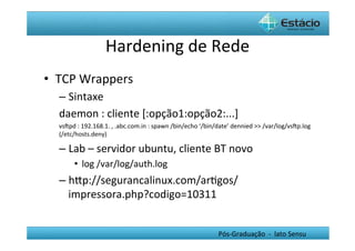 Hardening	
  de	
  Rede	
  
•  TCP	
  Wrappers	
  
   –  Sintaxe	
  
   daemon	
  :	
  cliente	
  [:opção1:opção2:...]	
  
   vsŒpd	
  :	
  192.168.1.	
  ,	
  .abc.com.in	
  :	
  spawn	
  /bin/echo	
  ‘/bin/date’	
  dennied	
  >>	
  /var/log/vsŒp.log	
  
                                                                                                                               	
  
   (/etc/hosts.deny)	
  

   –  Lab	
  –	
  servidor	
  ubuntu,	
  cliente	
  BT	
  novo	
  
          •  log	
  /var/log/auth.log	
  
   –  hYp://segurancalinux.com/arHgos/
      impressora.php?codigo=10311	
  


                                                                                   Pós-­‐Graduação	
  	
  -­‐	
  	
  lato	
  Sensu	
  
 