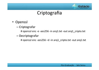 Criptograﬁa	
  
•  Openssl	
  
   –  Criptografar	
  
       #	
  openssl	
  enc	
  -­‐e	
  -­‐aes256	
  -­‐in	
  arq1.txt	
  -­‐out	
  arq1_cripto.txt	
  
   –  Decriptografar	
  
       #	
  openssl	
  enc	
  -­‐aes256	
  –d	
  -­‐in	
  arq1_cripto.txt	
  -­‐out	
  arq1.txt	
  




                                                                Pós-­‐Graduação	
  	
  -­‐	
  	
  lato	
  Sensu	
  
 