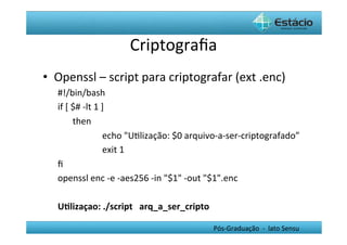 Criptograﬁa	
  
•  Openssl	
  –	
  script	
  para	
  criptografar	
  (ext	
  .enc)	
  
    #!/bin/bash	
  	
  
    if	
  [	
  $#	
  -­‐lt	
  1	
  ]	
  	
  
               	
  then	
  
               	
                 	
  echo	
  "UHlização:	
  $0	
  arquivo-­‐a-­‐ser-­‐criptografado”	
  
               	
                 	
  exit	
  1	
  	
  
    ﬁ	
  	
  
    openssl	
  enc	
  -­‐e	
  -­‐aes256	
  -­‐in	
  "$1"	
  -­‐out	
  "$1".enc	
  
    	
  
    U0lizaçao:	
  ./script	
  	
  	
  arq_a_ser_cripto	
  

                                                                    Pós-­‐Graduação	
  	
  -­‐	
  	
  lato	
  Sensu	
  
 