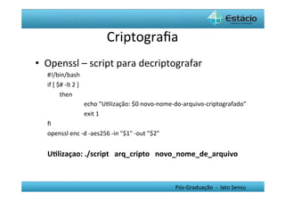 Criptograﬁa	
  
•  Openssl	
  –	
  script	
  para	
  decriptografar	
  
   #!/bin/bash	
  	
  
   if	
  [	
  $#	
  -­‐lt	
  2	
  ]	
  	
  
               	
  then	
  
               	
                           	
  echo	
  "UHlização:	
  $0	
  novo-­‐nome-­‐do-­‐arquivo-­‐criptografado”	
  
               	
                           	
  exit	
  1	
  	
  
   ﬁ	
  	
  
   openssl	
  enc	
  -­‐d	
  -­‐aes256	
  -­‐in	
  "$1"	
  -­‐out	
  ”$2”	
  
   	
  
   U0lizaçao:	
  ./script	
  	
  	
  arq_cripto	
  	
  	
  novo_nome_de_arquivo	
  
   	
  


                                                                                Pós-­‐Graduação	
  	
  -­‐	
  	
  lato	
  Sensu	
  
 