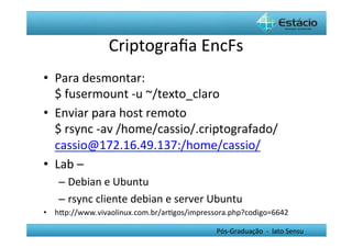 Criptograﬁa	
  EncFs
                                      	
  
•  Para	
  desmontar:	
  
   $	
  fusermount	
  -­‐u	
  ~/texto_claro	
  
•  Enviar	
  para	
  host	
  remoto	
  
   $	
  rsync	
  -­‐av	
  /home/cassio/.criptografado/	
  
   cassio@172.16.49.137:/home/cassio/	
  
•  Lab	
  –	
  	
  
    –  Debian	
  e	
  Ubuntu	
  
    –  rsync	
  cliente	
  debian	
  e	
  server	
  Ubuntu	
  
•  hYp://www.vivaolinux.com.br/arHgos/impressora.php?codigo=6642	
  

                                                     Pós-­‐Graduação	
  	
  -­‐	
  	
  lato	
  Sensu	
  
 