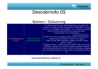 Descobrindo	
  OS	
  
 Banners	
  -­‐	
  OsGuessing	
  




/proc/sys/net/ipv4/ip_default_ttl


                                    Pós-­‐Graduação	
  	
  -­‐	
  	
  lato	
  Sensu	
  
 