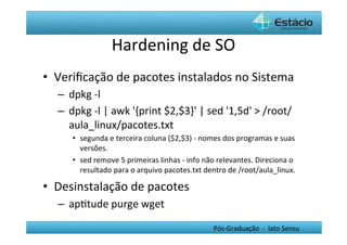 Hardening	
  de	
  SO	
  
•  Veriﬁcação	
  de	
  pacotes	
  instalados	
  no	
  Sistema	
  
   –  dpkg	
  -­‐l	
  
   –  dpkg	
  -­‐l	
  |	
  awk	
  '{print	
  $2,$3}'	
  |	
  sed	
  '1,5d'	
  >	
  /root/
      aula_linux/pacotes.txt	
  
        •  segunda	
  e	
  terceira	
  coluna	
  ($2,$3)	
  -­‐	
  nomes	
  dos	
  programas	
  e	
  suas	
  
           versões.	
  	
  
        •  sed	
  remove	
  5	
  primeiras	
  linhas	
  -­‐	
  info	
  não	
  relevantes.	
  Direciona	
  o	
  
           resultado	
  para	
  o	
  arquivo	
  pacotes.txt	
  dentro	
  de	
  /root/aula_linux.	
  

•  Desinstalação	
  de	
  pacotes	
  
   –  apHtude	
  purge	
  wget	
  

                                                                        Pós-­‐Graduação	
  	
  -­‐	
  	
  lato	
  Sensu	
  
 