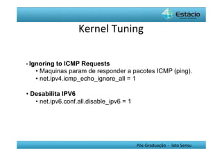 Kernel	
  Tuning	
  

•  Ignoring to ICMP Requests
   •  Maquinas param de responder a pacotes ICMP (ping).
   •  net.ipv4.icmp_echo_ignore_all = 1

•  Desabilita IPV6
    •  net.ipv6.conf.all.disable_ipv6 = 1




                                            Pós-­‐Graduação	
  	
  -­‐	
  	
  lato	
  Sensu	
  
 