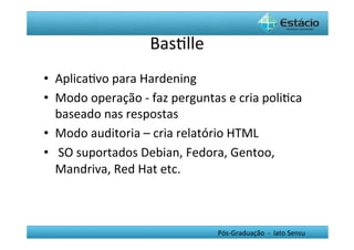 BasHlle	
  
•  AplicaHvo	
  para	
  Hardening	
  
•  Modo	
  operação	
  -­‐	
  faz	
  perguntas	
  e	
  cria	
  poliHca	
  
   baseado	
  nas	
  respostas	
  
•  Modo	
  auditoria	
  –	
  cria	
  relatório	
  HTML	
  
•  	
  SO	
  suportados	
  Debian,	
  Fedora,	
  Gentoo,	
  
   Mandriva,	
  Red	
  Hat	
  etc.	
  



                                                 Pós-­‐Graduação	
  	
  -­‐	
  	
  lato	
  Sensu	
  
 