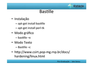 BasHlle	
  
•  Instalação	
  	
  
    –  apt-­‐get	
  install	
  basHlle	
  
    –  apt-­‐get	
  install	
  perl-­‐tk	
  
•  Modo	
  gráﬁco	
  	
  
    –  basHlle	
  –x	
  
•  Modo	
  Texto	
  
    –  BasHlle	
  –c	
  
•  hYp://www.csirt.pop-­‐mg.rnp.br/docs/
   hardening/linux.html	
  
                                                 Pós-­‐Graduação	
  	
  -­‐	
  	
  lato	
  Sensu	
  
 