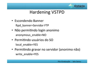 Hardening	
  VSTPD	
  
•  Escondendo	
  Banner	
  
    Œpd_banner=Servidor	
  FTP	
  
•  Não	
  permiHndo	
  login	
  anonimo	
  
    anonymous_enable=NO	
  
•  PermiHndo	
  usuários	
  do	
  SO	
  	
  
    local_enable=YES	
  
•  PermiHndo	
  gravar	
  no	
  servidor	
  (anonimo	
  não)	
  
    write_enable=YES	
  

                                               Pós-­‐Graduação	
  	
  -­‐	
  	
  lato	
  Sensu	
  
 