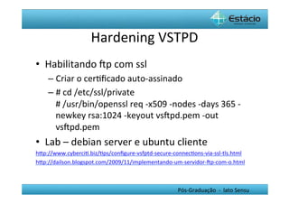 Hardening	
  VSTPD	
  
•  Habilitando	
  Œp	
  com	
  ssl	
  
     –  Criar	
  o	
  cerHﬁcado	
  auto-­‐assinado	
  
     –  #	
  cd	
  /etc/ssl/private	
  
        #	
  /usr/bin/openssl	
  req	
  -­‐x509	
  -­‐nodes	
  -­‐days	
  365	
  -­‐
        newkey	
  rsa:1024	
  -­‐keyout	
  vsŒpd.pem	
  -­‐out	
  
        vsŒpd.pem	
  
•  Lab	
  –	
  debian	
  server	
  e	
  ubuntu	
  cliente	
  
hYp://www.cyberciH.biz/Hps/conﬁgure-­‐vsfptd-­‐secure-­‐connecHons-­‐via-­‐ssl-­‐tls.html	
  
hYp://dailson.blogspot.com/2009/11/implementando-­‐um-­‐servidor-­‐Œp-­‐com-­‐o.html	
  



                                                              Pós-­‐Graduação	
  	
  -­‐	
  	
  lato	
  Sensu	
  
 