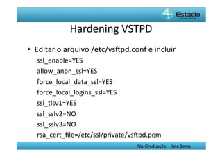 Hardening	
  VSTPD	
  
•  Editar	
  o	
  arquivo	
  /etc/vsŒpd.conf	
  e	
  incluir	
  
    ssl_enable=YES	
  
    allow_anon_ssl=YES	
  
    force_local_data_ssl=YES	
  
    force_local_logins_ssl=YES	
  
    ssl_tlsv1=YES	
  
    ssl_sslv2=NO	
  
    ssl_sslv3=NO	
  
    rsa_cert_ﬁle=/etc/ssl/private/vsŒpd.pem	
  
                                              Pós-­‐Graduação	
  	
  -­‐	
  	
  lato	
  Sensu	
  
 