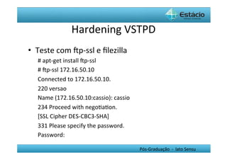 Hardening	
  VSTPD	
  
•  Teste	
  com	
  Œp-­‐ssl	
  e	
  ﬁlezilla	
  
    #	
  apt-­‐get	
  install	
  Œp-­‐ssl	
  
    #	
  Œp-­‐ssl	
  172.16.50.10	
  
    Connected	
  to	
  172.16.50.10.	
  
    220	
  versao	
  
    Name	
  (172.16.50.10:cassio):	
  cassio	
  
    234	
  Proceed	
  with	
  negoHaHon.	
  
    [SSL	
  Cipher	
  DES-­‐CBC3-­‐SHA]	
  
    331	
  Please	
  specify	
  the	
  password.	
  
    Password:	
  

                                                       Pós-­‐Graduação	
  	
  -­‐	
  	
  lato	
  Sensu	
  
 