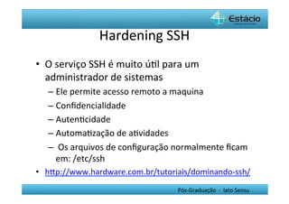 Hardening	
  SSH	
  
•  O	
  serviço	
  SSH	
  é	
  muito	
  úHl	
  para	
  um	
  
   administrador	
  de	
  sistemas	
  
    –  Ele	
  permite	
  acesso	
  remoto	
  a	
  maquina	
  
    –  Conﬁdencialidade	
  
    –  AutenHcidade	
  
    –  AutomaHzação	
  de	
  aHvidades	
  
    –  	
  Os	
  arquivos	
  de	
  conﬁguração	
  normalmente	
  ﬁcam	
  
       em:	
  /etc/ssh	
  
•  hYp://www.hardware.com.br/tutoriais/dominando-­‐ssh/	
  
                                                    Pós-­‐Graduação	
  	
  -­‐	
  	
  lato	
  Sensu	
  
 