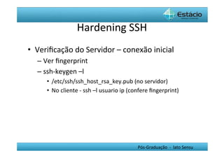 Hardening	
  SSH	
  
•  Veriﬁcação	
  do	
  Servidor	
  –	
  conexão	
  inicial	
  
    –  Ver	
  ﬁngerprint	
  	
  
    –  ssh-­‐keygen	
  –l	
  
        •  /etc/ssh/ssh_host_rsa_key.pub	
  (no	
  servidor)	
  
        •  No	
  cliente	
  -­‐	
  ssh	
  –l	
  usuario	
  ip	
  (confere	
  ﬁngerprint)	
  




                                                                 Pós-­‐Graduação	
  	
  -­‐	
  	
  lato	
  Sensu	
  
 