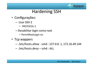 Hardening	
  SSH	
  
•  Conﬁgurações:	
  
   –  	
  Usar	
  SSH	
  2	
  
         •  	
  PROTOCOL	
  2	
  
   –  Desabilitar	
  login	
  como	
  root	
  
         •  PermitRootLogin	
  no	
  	
  
•  Tcp	
  wappers	
  
   –  	
  /etc/hosts.allow	
  -­‐	
  sshd	
  :	
  127.0.0.	
  1,	
  172.16.49.144	
  
   –  	
  /etc/hosts.deny	
  –	
  sshd	
  :	
  ALL	
  



                                                      Pós-­‐Graduação	
  	
  -­‐	
  	
  lato	
  Sensu	
  
 