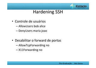 Hardening	
  SSH	
  
•  Controle	
  de	
  usuários	
  
    –  AllowUsers	
  bob	
  alice	
  	
  
    –  DenyUsers	
  maria	
  joao	
  


•  Desabilitar	
  o	
  forward	
  de	
  portas	
  
    –  AllowTcpForwarding	
  no	
  
    –  X11Forwarding	
  no	
  	
  



                                               Pós-­‐Graduação	
  	
  -­‐	
  	
  lato	
  Sensu	
  
 