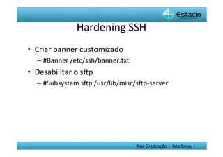 Hardening	
  SSH	
  
•  Criar	
  banner	
  customizado	
  
    –  #Banner	
  /etc/ssh/banner.txt	
  
•  Desabilitar	
  o	
  sŒp	
  
    –  #Subsystem	
  sŒp	
  /usr/lib/misc/sŒp-­‐server	
  	
  




                                               Pós-­‐Graduação	
  	
  -­‐	
  	
  lato	
  Sensu	
  
 
