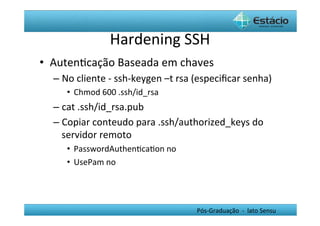 Hardening	
  SSH	
  
•  AutenHcação	
  Baseada	
  em	
  chaves	
  	
  
   –  No	
  cliente	
  -­‐	
  ssh-­‐keygen	
  –t	
  rsa	
  (especiﬁcar	
  senha)	
  
        •  Chmod	
  600	
  .ssh/id_rsa	
  
   –  cat	
  .ssh/id_rsa.pub	
  
   –  Copiar	
  conteudo	
  para	
  .ssh/authorized_keys	
  do	
  
      servidor	
  remoto	
  
        •  PasswordAuthenHcaHon	
  no	
  
        •  UsePam	
  no	
  




                                                       Pós-­‐Graduação	
  	
  -­‐	
  	
  lato	
  Sensu	
  
 