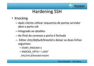 Hardening	
  SSH	
  
•  Knocking	
  
   –  Após	
  cliente	
  uHlizar	
  sequencia	
  de	
  portas	
  servidor	
  
      abre	
  a	
  porta	
  ssh	
  
   –  Integrado	
  ao	
  iptables	
  
   –  Ao	
  ﬁnal	
  da	
  conexao	
  a	
  porta	
  é	
  fechada	
  
   –  	
  Editar	
  /etc/default/knockd	
  e	
  deixar	
  as	
  duas	
  linhas	
  
      seguintes:	
  	
  
       •  START_KNOCKD=1	
  
       •  KNOCKD_OPTS="-­‐i	
  eth0"	
  	
  
       	
  	
  /etc/init.d/knockd	
  restart	
  

                                                    Pós-­‐Graduação	
  	
  -­‐	
  	
  lato	
  Sensu	
  
 