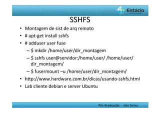 SSHFS	
  
•  Montagem	
  de	
  sist	
  de	
  arq	
  remoto	
  
•  #	
  apt-­‐get	
  install	
  sshfs	
  	
  
•  #	
  adduser	
  user	
  fuse	
  
    –  $	
  mkdir	
  /home/user/dir_montagem	
  
    –  $	
  sshfs	
  user@servidor:/home/user/	
  /home/user/
         dir_montagem/	
  
    –  $	
  fusermount	
  –u	
  /home/user/dir_montagem/	
  
•  hYp://www.hardware.com.br/dicas/usando-­‐sshfs.html	
  
•  Lab	
  cliente	
  debian	
  e	
  server	
  Ubuntu	
  


                                       Pós-­‐Graduação	
  	
  -­‐	
  	
  lato	
  Sensu	
  
 