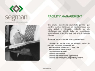 Una amplia experiencia acumulada permite que
nuestros técnicos mantengan sus instalaciones de una
forma global e integrada, mediante un solo
interlocutor que atiende todas sus necesidades,
personalizando el servicio para cada uno de nuestros
clientes.
Dentro de los servicios que ofrecemos destacan:
· Gestión de instalaciones en edificios, redes de
oficinas, industrias, comercios, etc.
· Mantenimiento preventivo y correctivo.
· Mantenimiento técnico-legal.
· Disponibilidad 24 horas.
· Servicios de limpieza.
· Servicios de conservación y jardinería.
· Servicios de conserjería, seguridad y control.
FACILITY MANAGEMENT
 