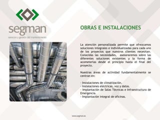 La atención personalizada permite que ofrezcamos
soluciones integrales e individualizadas para cada uno
de los proyectos que nuestros clientes necesitan.
Conocidas las necesidades, asesoraremos sobre las
diferentes soluciones existentes y la forma de
acometerlas desde el principio hasta el final del
proyecto.
Nuestras áreas de actividad fundamentalmente se
centran en:
· Instalaciones de climatización.
· Instalaciones eléctricas, voz y datos.
· Implantación de Salas Técnicas e Infraestructura de
Emergencia.
· Implantación integral de oficinas.
OBRAS E INSTALACIONES
 