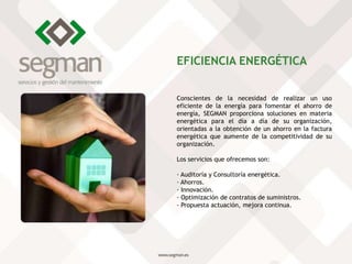 Conscientes de la necesidad de realizar un uso
eficiente de la energía para fomentar el ahorro de
energía, SEGMAN proporciona soluciones en materia
energética para el día a día de su organización,
orientadas a la obtención de un ahorro en la factura
energética que aumente de la competitividad de su
organización.
Los servicios que ofrecemos son:
· Auditoría y Consultoría energética.
· Ahorros.
· Innovación.
· Optimización de contratos de suministros.
· Propuesta actuación, mejora continua.
EFICIENCIA ENERGÉTICA
 