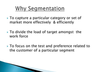  To capture a particular category or set of
market more effectively & efficiently
To divide the load of target amongst the
work force
To focus on the test and preference related to
the customer of a particular segment