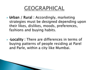  —Urban / Rural : Accordingly, marketing
strategies must be designed depending upon
their likes, dislikes, moods, preferences,
fashions and buying habits.
—Locality : There are differences in terms of
buying patterns of people residing at Parel
and Parle, within a city like Mumbai.