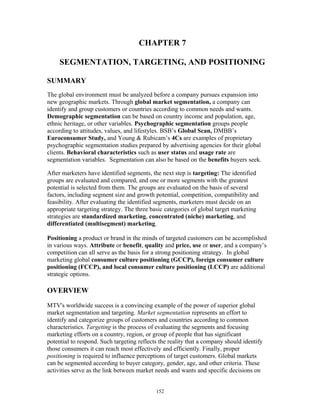 CHAPTER 7
SEGMENTATION, TARGETING, AND POSITIONING
SUMMARY
The global environment must be analyzed before a company pursues expansion into
new geographic markets. Through global market segmentation, a company can
identify and group customers or countries according to common needs and wants.
Demographic segmentation can be based on country income and population, age,
ethnic heritage, or other variables. Psychographic segmentation groups people
according to attitudes, values, and lifestyles. BSB’s Global Scan, DMBB’s
Euroconsumer Study, and Young & Rubicam’s 4Cs are examples of proprietary
psychographic segmentation studies prepared by advertising agencies for their global
clients. Behavioral characteristics such as user status and usage rate are
segmentation variables. Segmentation can also be based on the benefits buyers seek.
After marketers have identified segments, the next step is targeting: The identified
groups are evaluated and compared, and one or more segments with the greatest
potential is selected from them. The groups are evaluated on the basis of several
factors, including segment size and growth potential, competition, compatibility and
feasibility. After evaluating the identified segments, marketers must decide on an
appropriate targeting strategy. The three basic categories of global target marketing
strategies are standardized marketing, concentrated (niche) marketing, and
differentiated (multisegment) marketing.
Positioning a product or brand in the minds of targeted customers can be accomplished
in various ways. Attribute or benefit, quality and price, use or user, and a company’s
competition can all serve as the basis for a strong positioning strategy. In global
marketing global consumer culture positioning (GCCP), foreign consumer culture
positioning (FCCP), and local consumer culture positioning (LCCP) are additional
strategic options.
OVERVIEW
MTV's worldwide success is a convincing example of the power of superior global
market segmentation and targeting. Market segmentation represents an effort to
identify and categorize groups of customers and countries according to common
characteristics. Targeting is the process of evaluating the segments and focusing
marketing efforts on a country, region, or group of people that has significant
potential to respond. Such targeting reflects the reality that a company should identify
those consumers it can reach most effectively and efficiently. Finally, proper
positioning is required to influence perceptions of target customers. Global markets
can be segmented according to buyer category, gender, age, and other criteria. These
activities serve as the link between market needs and wants and specific decisions on
152
 