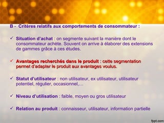 B - Critères relatifs aux comportements de consommateur :
 Situation d’achat : on segmente suivant la manière dont le
consommateur achète. Souvent on arrive à élaborer des extensions
de gammes grâce à ces études.
 Avantages recherchés dans le produitAvantages recherchés dans le produit : cette segmentation: cette segmentation
permet d’adapter le produit aux avantages voulus.permet d’adapter le produit aux avantages voulus.
 Statut d’utilisateur : non utilisateur, ex utilisateur, utilisateur
potentiel, régulier, occasionnel,…
 Niveau d’utilisation : faible, moyen ou gros utilisateur
 Relation au produit : connaisseur, utilisateur, information partielle
 