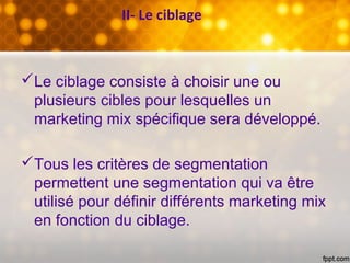 II- Le ciblage
Le ciblage consiste à choisir une ou
plusieurs cibles pour lesquelles un
marketing mix spécifique sera développé.
Tous les critères de segmentation
permettent une segmentation qui va être
utilisé pour définir différents marketing mix
en fonction du ciblage.
 