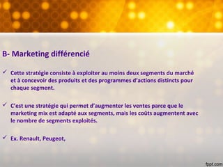 B- Marketing différencié
 Cette stratégie consiste à exploiter au moins deux segments du marché
et à concevoir des produits et des programmes d’actions distincts pour
chaque segment.
 C’est une stratégie qui permet d’augmenter les ventes parce que le
marketing mix est adapté aux segments, mais les coûts augmentent avec
le nombre de segments exploités.
 Ex. Renault, Peugeot,
 