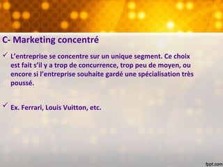 C- Marketing concentré
 L’entreprise se concentre sur un unique segment. Ce choix
est fait s’il y a trop de concurrence, trop peu de moyen, ou
encore si l’entreprise souhaite gardé une spécialisation très
poussé.
 Ex. Ferrari, Louis Vuitton, etc.
 
