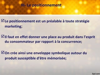 III- Le positionnement
Le positionnement est un préalable à toute stratégie
marketing;
Il faut en effet donner une place au produit dans l’esprit
du consommateur par rapport à la concurrence;
On crée ainsi une enveloppe symbolique autour du
produit susceptible d’être mémorisée;
 