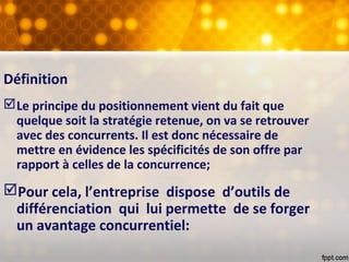 Définition
Le principe du positionnement vient du fait que
quelque soit la stratégie retenue, on va se retrouver
avec des concurrents. Il est donc nécessaire de
mettre en évidence les spécificités de son offre par
rapport à celles de la concurrence;
Pour cela, l’entreprise dispose d’outils de
différenciation qui lui permette de se forger
un avantage concurrentiel:
 