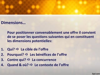 Dimensions…
Pour positionner convenablement une offre il convient
de se poser les questions suivantes qui en constituent
les dimensions potentielles:
1. Qui?  La cible de l’offre
2. Pourquoi?  Les bénéfices de l’offre
3. Contre qui?  La concurrence
4. Quand & où?  Le contexte de l’offre
 