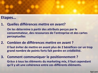 Etapes…
1. Quelles différences mettre en avant?
On les détermine à partir des attributs perçus par le
consommateur, des ressources de l’entreprise et des cartes
perceptuelles
2. Combien de différences mettre en avant ?
Il faut éviter de mettre en avant plus de 2 bénéfices car un trop
grand nombre de points forts fait perdre en crédibilité.
3. Comment communiquer le positionnement ?
Grâce à tous les éléments du marketing mix, il faut cependant
qu’il y ait une cohérence entre ces différents éléments.
 