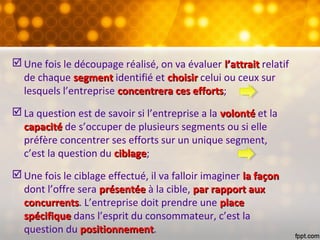  Une fois le découpage réalisé, on va évaluer l’attraitl’attrait relatif
de chaque segmentsegment identifié et choisirchoisir celui ou ceux sur
lesquels l’entreprise concentrera ces effortsconcentrera ces efforts;
 La question est de savoir si l’entreprise a la volontévolonté et la
capacitécapacité de s’occuper de plusieurs segments ou si elle
préfère concentrer ses efforts sur un unique segment,
c’est la question du ciblageciblage;
 Une fois le ciblage effectué, il va falloir imaginer la façonla façon
dont l’offre sera présentéeprésentée à la cible, par rapport auxpar rapport aux
concurrentsconcurrents. L’entreprise doit prendre une placeplace
spécifiquespécifique dans l’esprit du consommateur, c’est la
question du positionnementpositionnement.
 