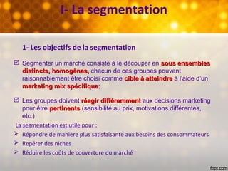 1- Les objectifs de la segmentation
 Segmenter un marché consiste à le découper en sous ensemblessous ensembles
distincts, homogènes,distincts, homogènes, chacun de ces groupes pouvant
raisonnablement être choisi comme cible à atteindrecible à atteindre à l’aide d’un
marketing mix spécifiquemarketing mix spécifique;
 Les groupes doivent réagirréagir différemmentdifféremment aux décisions marketing
pour être pertinentspertinents (sensibilité au prix, motivations différentes,
etc.)
La segmentation est utile pour :
 Répondre de manière plus satisfaisante aux besoins des consommateurs
 Repérer des niches
 Réduire les coûts de couverture du marché
I- La segmentation
 