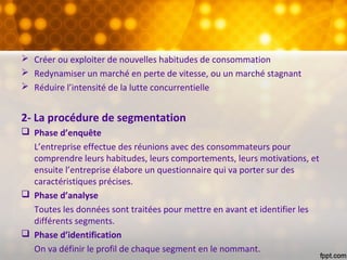  Créer ou exploiter de nouvelles habitudes de consommation
 Redynamiser un marché en perte de vitesse, ou un marché stagnant
 Réduire l’intensité de la lutte concurrentielle
2- La procédure de segmentation
 Phase d’enquête
L’entreprise effectue des réunions avec des consommateurs pour
comprendre leurs habitudes, leurs comportements, leurs motivations, et
ensuite l’entreprise élabore un questionnaire qui va porter sur des
caractéristiques précises.
 Phase d’analyse
Toutes les données sont traitées pour mettre en avant et identifier les
différents segments.
 Phase d’identification
On va définir le profil de chaque segment en le nommant.
 