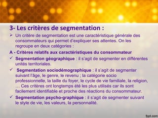 3- Les critères de segmentation :
 Un critère de segmentation est une caractéristique générale des
consommateurs qui permet d’expliquer ses attentes. On les
regroupe en deux catégories :
A - Critères relatifs aux caractéristiques du consommateur
 Segmentation géographique : il s’agit de segmenter en différentes
unités territoriales.
 Segmentation sociodémographique : il s’agit de segmenter
suivant l’âge, le genre, le revenu ; la catégorie socio
professionnelle, la taille du foyer, le cycle de vie familiale, la religion,
… Ces critères ont longtemps été les plus utilisés car ils sont
facilement identifiable et proche des réactions du consommateur.
 Segmentation psycho-graphique : il s’agit de segmenter suivant
le style de vie, les valeurs, la personnalité.
 