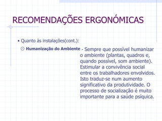 RECOMENDAÇÕES ERGONÓMICAS 
۞ Humanização do Ambiente - Sempre que possível humanizar 
o ambiente (plantas, quadros e, 
quando possível, som ambiente). 
Estimular a convivência social 
entre os trabalhadores envolvidos. 
Isto traduz-se num aumento 
significativo da produtividade. O 
processo de socialização é muito 
importante para a saúde psíquica. 
• Quanto às instalações(cont.): 
 