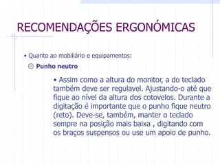 RECOMENDAÇÕES ERGONÓMICAS 
• Quanto ao mobiliário e equipamentos: 
۞ Punho neutro 
• Assim como a altura do monitor, a do teclado 
também deve ser regulavel. Ajustando-o até que 
fique ao nível da altura dos cotovelos. Durante a 
digitação é importante que o punho fique neutro 
(reto). Deve-se, também, manter o teclado 
sempre na posição mais baixa , digitando com 
os braços suspensos ou use um apoio de punho. 
 