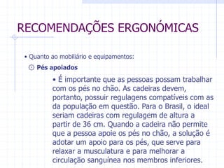 RECOMENDAÇÕES ERGONÓMICAS 
• Quanto ao mobiliário e equipamentos: 
۞ Pés apoiados 
• É importante que as pessoas possam trabalhar 
com os pés no chão. As cadeiras devem, 
portanto, possuir regulagens compatíveis com as 
da população em questão. Para o Brasil, o ideal 
seriam cadeiras com regulagem de altura a 
partir de 36 cm. Quando a cadeira não permite 
que a pessoa apoie os pés no chão, a solução é 
adotar um apoio para os pés, que serve para 
relaxar a musculatura e para melhorar a 
circulação sanguínea nos membros inferiores. 
 