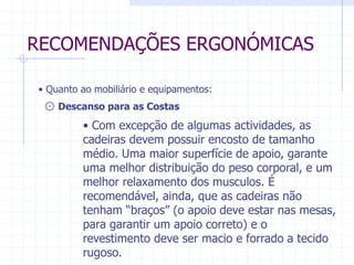 RECOMENDAÇÕES ERGONÓMICAS 
• Quanto ao mobiliário e equipamentos: 
۞ Descanso para as Costas 
• Com excepção de algumas actividades, as 
cadeiras devem possuir encosto de tamanho 
médio. Uma maior superfície de apoio, garante 
uma melhor distribuição do peso corporal, e um 
melhor relaxamento dos musculos. É 
recomendável, ainda, que as cadeiras não 
tenham “braços” (o apoio deve estar nas mesas, 
para garantir um apoio correto) e o 
revestimento deve ser macio e forrado a tecido 
rugoso. 
 