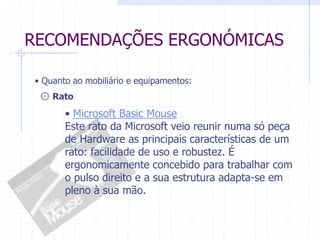 RECOMENDAÇÕES ERGONÓMICAS 
• Quanto ao mobiliário e equipamentos: 
۞ Rato 
• Microsoft Basic Mouse 
Este rato da Microsoft veio reunir numa só peça 
de Hardware as principais características de um 
rato: facilidade de uso e robustez. É 
ergonomicamente concebido para trabalhar com 
o pulso direito e a sua estrutura adapta-se em 
pleno à sua mão. 
 