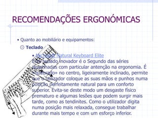 RECOMENDAÇÕES ERGONÓMICAS 
• Quanto ao mobiliário e equipamentos: 
۞ Teclado 
• Microsoft Natural Keyboard Elite 
Este teclado inovador é o Segundo das séries 
desenhadas com particular antenção na ergonomia. É 
«quebrado» no centro, ligeiramente inclinado, permite 
que o utilizador coloque as suas mãos e punhos numa 
posição perfeitamente natural para um conforto 
superior. Evita-se deste modo um desgaste físico 
prematuro e algumas lesões que podem surgir mais 
tarde, como as tendinites. Como o utilizador digita 
numa posição mais relaxada, consegue trabalhar 
durante mais tempo e com um esforço inferior. 
 